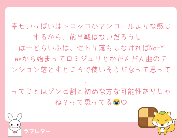幸せいっぱいはトロッコかアンコールよりな感じするから、前半戦はないだろうし
はーどらいふは、セトリ落ちしなければNo-Yesから始まってロミジュリとかだんだん曲のテンション落とすところで使いそうだなって思って、
ってことはゾンビ割と初めな方な可能性ありじゃね？って思ってる😂