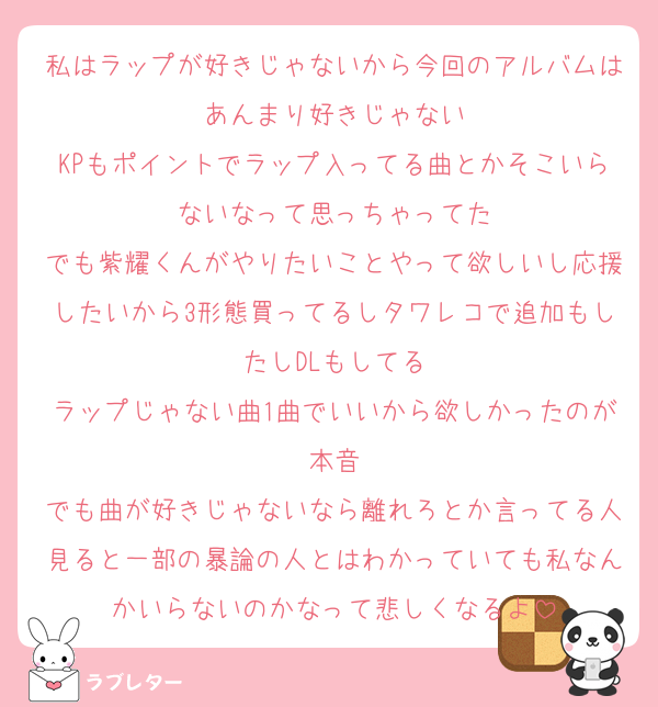 私はラップが好きじゃないから今回のアルバムはあんまり好きじゃない
KPもポイントでラップ入ってる曲とかそこいらないなって思っちゃってた
でも紫耀くんがやりたいことやって欲しいし応援したいから3形態買ってるしタワレコで追加もしたしDLもしてる
ラップじゃない曲1曲でいいから欲しかったのが本音
でも曲が好きじゃないなら離れろとか言ってる人見ると一部の暴論の人とはわかっていても私なんかいらないのかなって悲しくなるよ