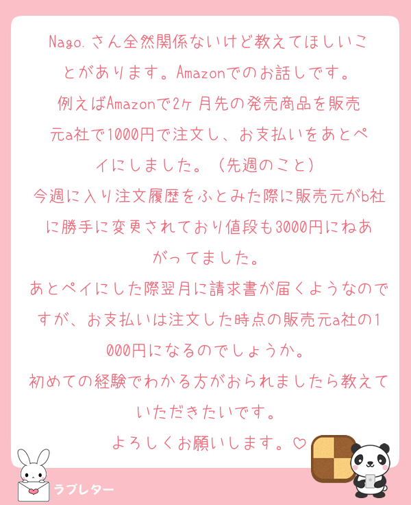 Nago.さん全然関係ないけど教えてほしいことがあります。Amazonでのお話しです。
例えばAmazonで2ヶ月先の発売商品を販売元a社で1000円で注文し、お支払いをあとペイにしました。（先週のこと）
今週に入り注文履歴をふとみた際に販売元がb社に勝手に変更されており値段も3000円にねあがってました。
あとペイにした際翌月に請求書が届くようなのですが、お支払いは注文した時点の販売元a社の1000円になるのでしょうか。
初めての経験でわかる方がおられましたら教えていただきたいです。
よろしくお願いします。