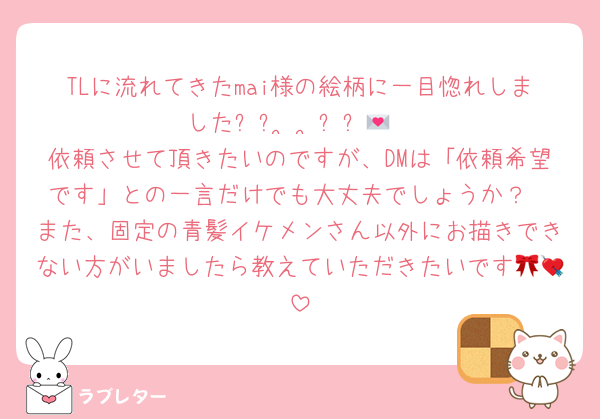 TLに流れてきたmai様の絵柄に一目惚れしました꒰ᐡ•̥ •̥ᐡ꒱💌
依頼させて頂きたいのですが、DMは「依頼希望です」との一言だけでも大丈夫でしょうか？
また、固定の青髪イケメンさん以外にお描きできない方がいましたら教えていただきたいです🎀💘