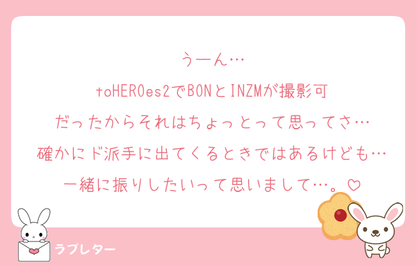うーん…
toHEROes2でBONとINZMが撮影可だったからそれはちょっとって思ってさ…
確かにド派手に出てくるときではあるけども…
一緒に振りしたいって思いまして…。