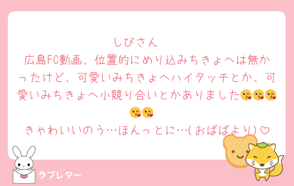 しびさん🫶
広島FC動画、位置的にめり込みちきょへは無かったけど、可愛いみちきょへハイタッチとか、可愛いみちきょへ小競り合いとかありました😘😘😘😘😘
きゃわいいのう…ほんっとに…(おばばより)