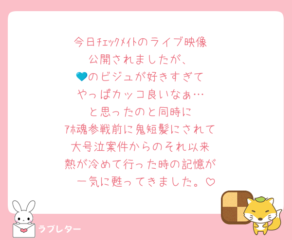 今日ﾁｪｯｸﾒｲﾄのライブ映像
公開されましたが、
💙のビジュが好きすぎて
やっぱカッコ良いなぁ…
と思ったのと同時に
ｱﾎ魂参戦前に鬼短髪にされて
大号泣案件からのそれ以来
熱が冷めて行った時の記憶が
一気に甦ってきました。
