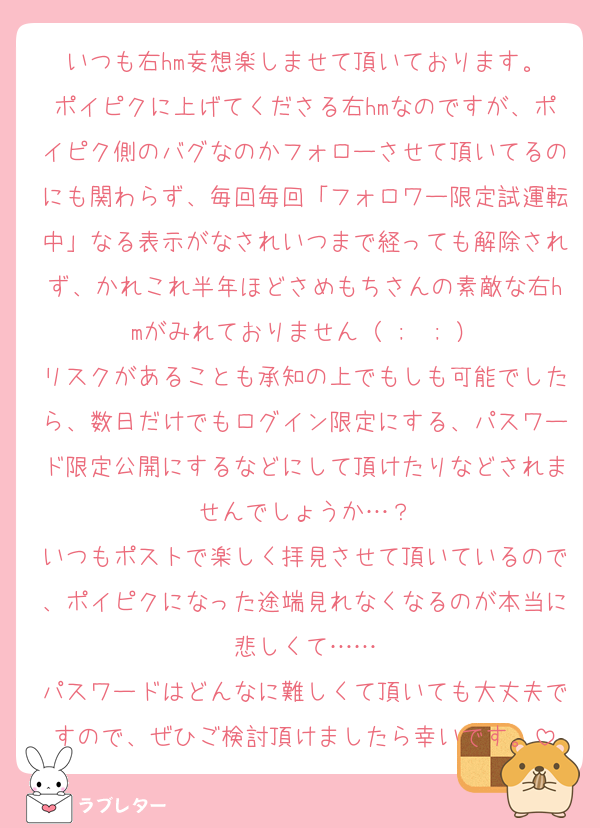 いつも右hm妄想楽しませて頂いております。
ポイピクに上げてくださる右hmなのですが、ポイピク側のバグなのかフォローさせて頂いてるのにも関わらず、毎回毎回「フォロワー限定試運転中」なる表示がなされいつまで経っても解除されず、かれこれ半年ほどさめもちさんの素敵な右hmがみれておりません（ ;  ; ）
リスクがあることも承知の上でもしも可能でしたら、数日だけでもログイン限定にする、パスワード限定公開にするなどにして頂けたりなどされませんでしょうか…？
いつもポストで楽しく拝見させて頂いているので、ポイピクになった途端見れなくなるのが本当に悲しくて……
パスワードはどんなに難しくて頂いても大丈夫ですので、ぜひご検討頂けましたら幸いです。