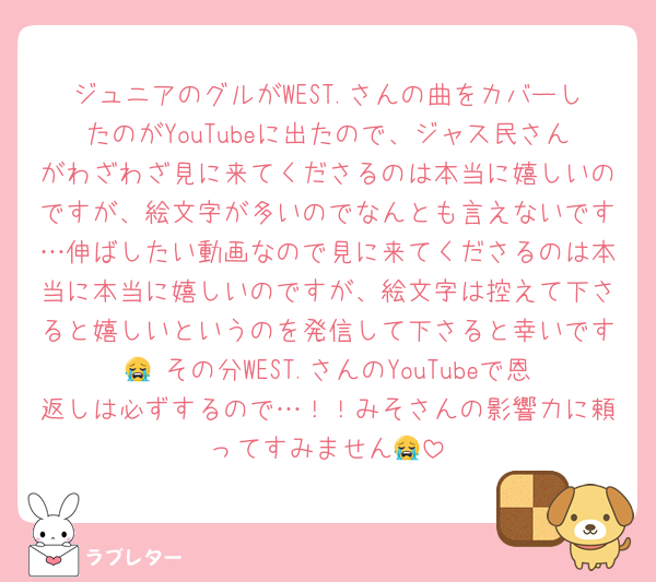 ジュニアのグルがWEST.さんの曲をカバーしたのがYouTubeに出たので、ジャス民さんがわざわざ見に来てくださるのは本当に嬉しいのですが、絵文字が多いのでなんとも言えないです…伸ばしたい動画なので見に来てくださるのは本当に本当に嬉しいのですが、絵文字は控えて下さると嬉しいというのを発信して下さると幸いです😭 その分WEST.さんのYouTubeで恩返しは必ずするので…！！みそさんの影響力に頼ってすみません😭