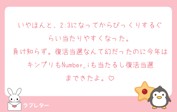 いやほんと、2:3になってからびっくりするぐらい当たりやすくなった。
負け知らず。復活当選なんて幻だったのに今年はキンプリもNumber_iも当たるし復活当選まできたよ。