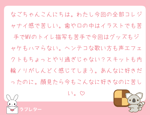 なごちゃんこんにちは。わたし今回の全部コレジャナイ感で苦しい。歯や口の中はイラストでも苦手でMVのトイレ描写も苦手で今回はグッズもジャケもハマらない。ヘンテコな歌い方も声エフェクトもちょっとやり過ぎじゃない？スキットも内輪ノリがしんどく感じてしまう。あんなに好きだったのに。顔見たら今もこんなに好きなのに苦しい。