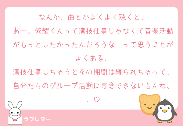 なんか、曲とかよくよく聴くと、
あー、紫耀くんって演技仕事じゃなくて音楽活動がもっとしたかったんだろうな〜って思うことがよくある、
演技仕事しちゃうとその期間は縛られちゃって、自分たちのグループ活動に専念できないもんね、、