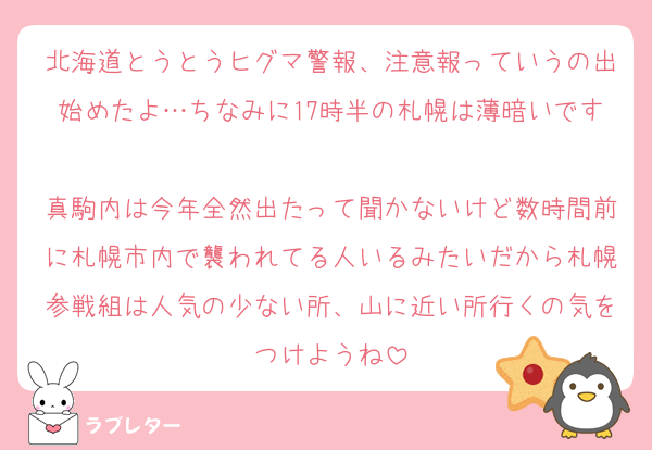 北海道とうとうヒグマ警報、注意報っていうの出始めたよ…ちなみに17時半の札幌は薄暗いです
真駒内は今年全然出たって聞かないけど数時間前に札幌市内で襲われてる人いるみたいだから札幌参戦組は人気の少ない所、山に近い所行くの気をつけようね