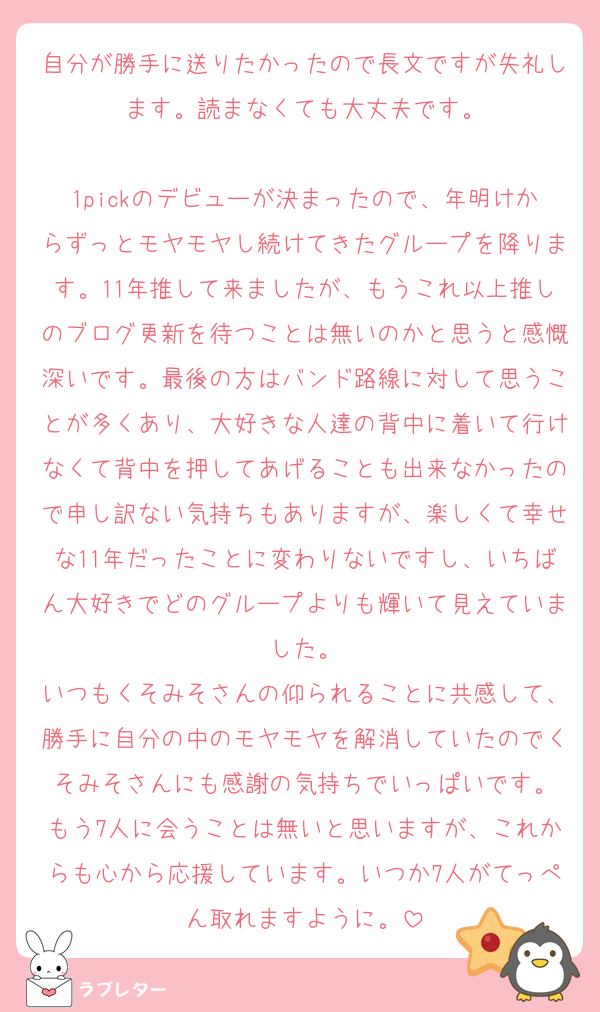 自分が勝手に送りたかったので長文ですが失礼します。読まなくても大丈夫です。

1pickのデビューが決まったので、年明けからずっとモヤモヤし続けてきたグループを降ります。11年推して来ましたが、もうこれ以上推しのブログ更新を待つことは無いのかと思うと感慨深いです。最後の方はバンド路線に対して思うことが多くあり、大好きな人達の背中に着いて行けなくて背中を押してあげることも出来なかったので申し訳ない気持ちもありますが、楽しくて幸せな11年だったことに変わりないですし、いちばん大好きでどのグループよりも輝いて見えていました。
いつもくそみそさんの仰られることに共感して、勝手に自分の中のモヤモヤを解消していたのでくそみそさんにも感謝の気持ちでいっぱいです。
もう7人に会うことは無いと思いますが、これからも心から応援しています。いつか7人がてっぺん取れますように。