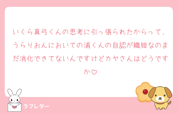 いくら真弓くんの思考に引っ張られたからって、うらりおんにおいての浦くんの自認が織姫なのまだ消化できてないんですけどカヤさんはどうですか