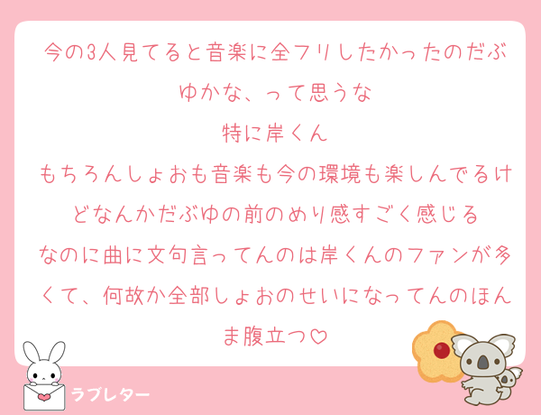 今の3人見てると音楽に全フリしたかったのだぶゆかな、って思うな
特に岸くん
もちろんしょおも音楽も今の環境も楽しんでるけどなんかだぶゆの前のめり感すごく感じる
なのに曲に文句言ってんのは岸くんのファンが多くて、何故か全部しょおのせいになってんのほんま腹立つ