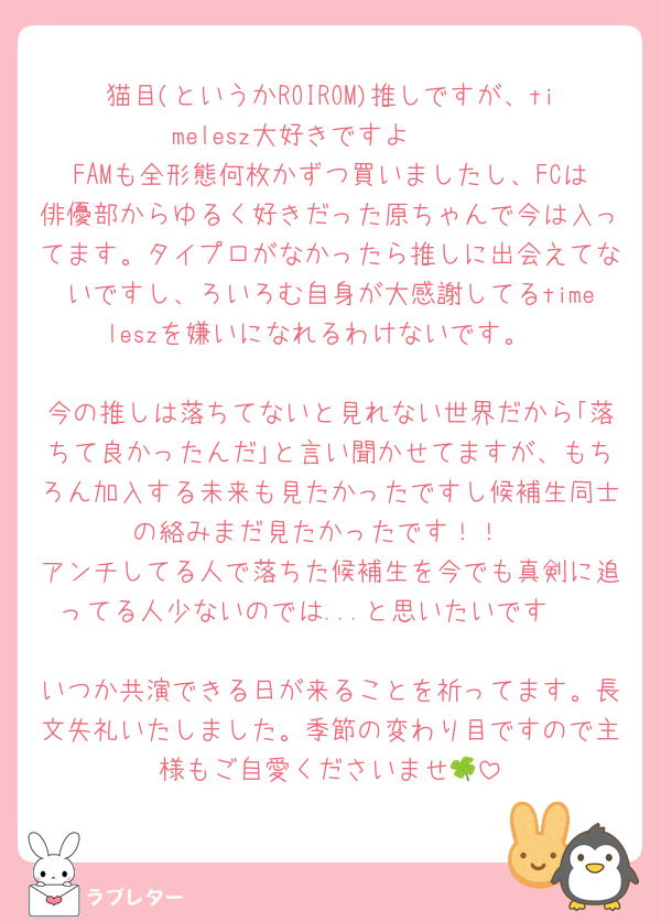 猫目(というかROIROM)推しですが、timelesz大好きですよ〜🫶
FAMも全形態何枚かずつ買いましたし、FCは俳優部からゆるく好きだった原ちゃんで今は入ってます。タイプロがなかったら推しに出会えてないですし、ろいろむ自身が大感謝してるtimeleszを嫌いになれるわけないです。

今の推しは落ちてないと見れない世界だから｢落ちて良かったんだ｣と言い聞かせてますが、もちろん加入する未来も見たかったですし候補生同士の絡みまだ見たかったです！！
アンチしてる人で落ちた候補生を今でも真剣に追ってる人少ないのでは...と思いたいです🥲

いつか共演できる日が来ることを祈ってます。長文失礼いたしました。季節の変わり目ですので主様もご自愛くださいませ🍀