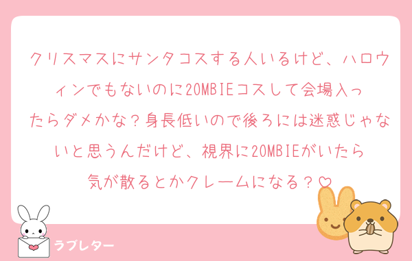 クリスマスにサンタコスする人いるけど、ハロウィンでもないのに2OMBIEコスして会場入ったらダメかな？身長低いので後ろには迷惑じゃないと思うんだけど、視界に2OMBIEがいたら気が散るとかクレームになる？