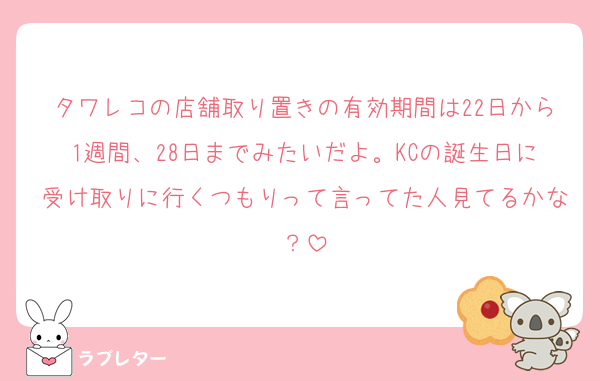 タワレコの店舗取り置きの有効期間は22日から1週間、28日までみたいだよ。KCの誕生日に受け取りに行くつもりって言ってた人見てるかな？