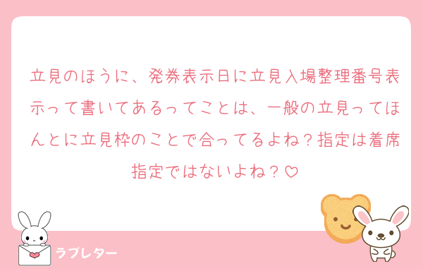 立見のほうに、発券表示日に立見入場整理番号表示って書いてあるってことは、一般の立見ってほんとに立見枠のことで合ってるよね？指定は着席指定ではないよね？