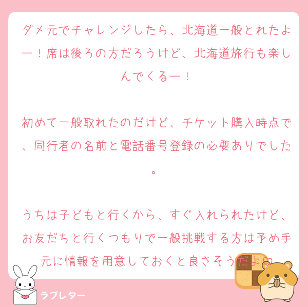ダメ元でチャレンジしたら、北海道一般とれたよー！席は後ろの方だろうけど、北海道旅行も楽しんでくるー！

初めて一般取れたのだけど、チケット購入時点で、同行者の名前と電話番号登録の必要ありでした。

うちは子どもと行くから、すぐ入れられたけど、お友だちと行くつもりで一般挑戦する方は予め手元に情報を用意しておくと良さそうだよ