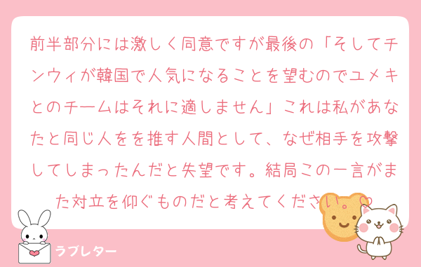 前半部分には激しく同意ですが最後の「そしてチンウィが韓国で人気になることを望むのでユメキとのチームはそれに適しません」これは私があなたと同じ人をを推す人間として、なぜ相手を攻撃してしまったんだと失望です。結局この一言がまた対立を仰ぐものだと考えてください。