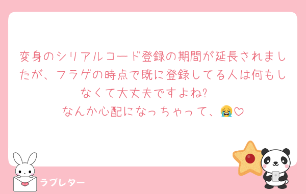 変身のシリアルコード登録の期間が延長されましたが、フラゲの時点で既に登録してる人は何もしなくて大丈夫ですよね⁉️
なんか心配になっちゃって、😭