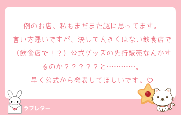 例のお店、私もまだまだ謎に思ってます。
言い方悪いですが、決して大きくはない飲食店で（飲食店で！？）公式グッズの先行販売なんかするのか？？？？？と…………。
早く公式から発表してほしいです。