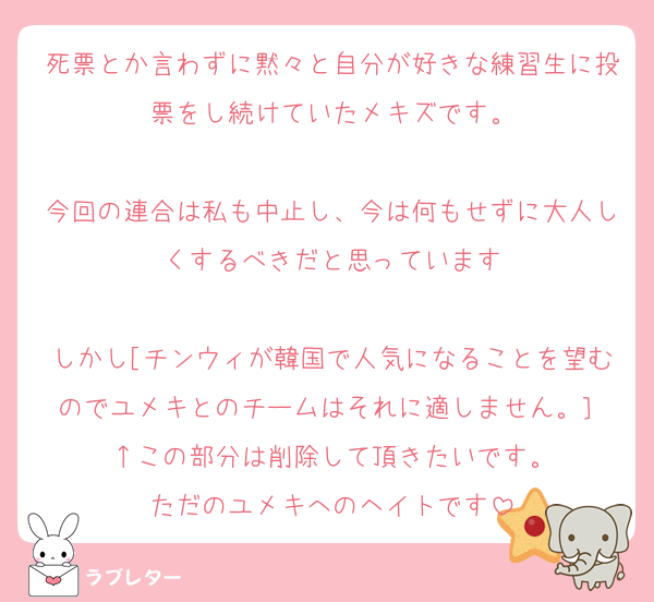 死票とか言わずに黙々と自分が好きな練習生に投票をし続けていたメキズです。

今回の連合は私も中止し、今は何もせずに大人しくするべきだと思っています

しかし[チンウィが韓国で人気になることを望むのでユメキとのチームはそれに適しません。］
↑この部分は削除して頂きたいです。
ただのユメキへのヘイトです