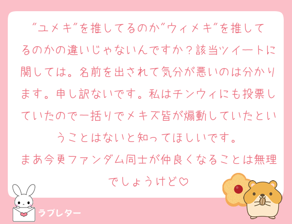"ユメキ"を推してるのか"ウィメキ"を推してるのかの違いじゃないんですか？該当ツイートに関しては。名前を出されて気分が悪いのは分かります。申し訳ないです。私はチンウィにも投票していたので一括りでメキズ皆が煽動していたということはないと知ってほしいです。
まあ今更ファンダム同士が仲良くなることは無理でしょうけど