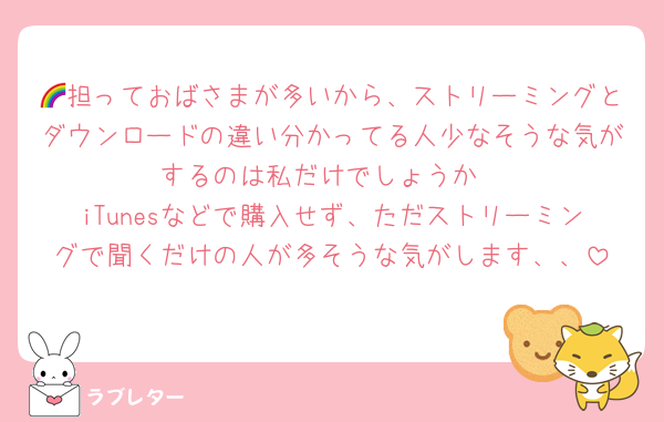 🌈担っておばさまが多いから、ストリーミングとダウンロードの違い分かってる人少なそうな気がするのは私だけでしょうか
iTunesなどで購入せず、ただストリーミングで聞くだけの人が多そうな気がします、、