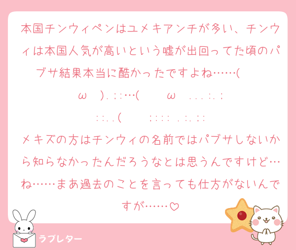 本国チンウィペンはユメキアンチが多い、チンウィは本国人気が高いという嘘が出回ってた頃のパブサ結果本当に酷かったですよね……(   ◜ω◝ ).;:…(   ◜ω◝ ...:.;::..(   ◜;::: .:.;:
メキズの方はチンウィの名前ではパブサしないから知らなかったんだろうなとは思うんですけど…ね……まあ過去のことを言っても仕方がないんですが……