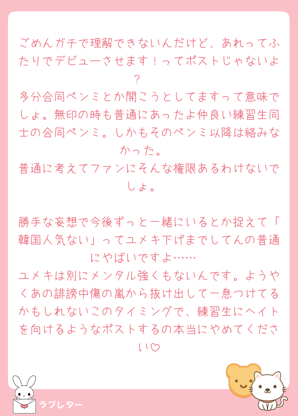 ごめんガチで理解できないんだけど、あれってふたりでデビューさせます！ってポストじゃないよ？🥲
多分合同ペンミとか開こうとしてますって意味でしょ。無印の時も普通にあったよ仲良い練習生同士の合同ペンミ。しかもそのペンミ以降は絡みなかった。
普通に考えてファンにそんな権限あるわけないでしょ。

勝手な妄想で今後ずっと一緒にいるとか捉えて「韓国人気ない」ってユメキ下げまでしてんの普通にやばいですよ……
ユメキは別にメンタル強くもないんです。ようやくあの誹謗中傷の嵐から抜け出して一息つけてるかもしれないこのタイミングで、練習生にヘイトを向けるようなポストするの本当にやめてください