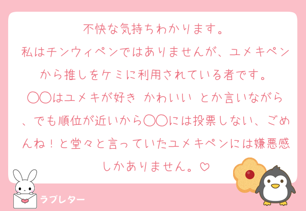 不快な気持ちわかります。
私はチンウィペンではありませんが、ユメキペンから推しをケミに利用されている者です。
◯◯はユメキが好き♡かわいい♡とか言いながら、でも順位が近いから◯◯には投票しない、ごめんね！と堂々と言っていたユメキペンには嫌悪感しかありません。