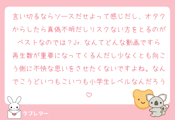 言い切るならソースだせよって感じだし、オタクからしたら真偽不明だしリスクない方をとるのがベストなのでは？Jr.なんてどんな動画ですら再生数が重要になってくるんだし少なくとも向こう側に不快な思いをさせたくないですよね。なんでこうどいつもこいつも小学生レベルなんだろう
