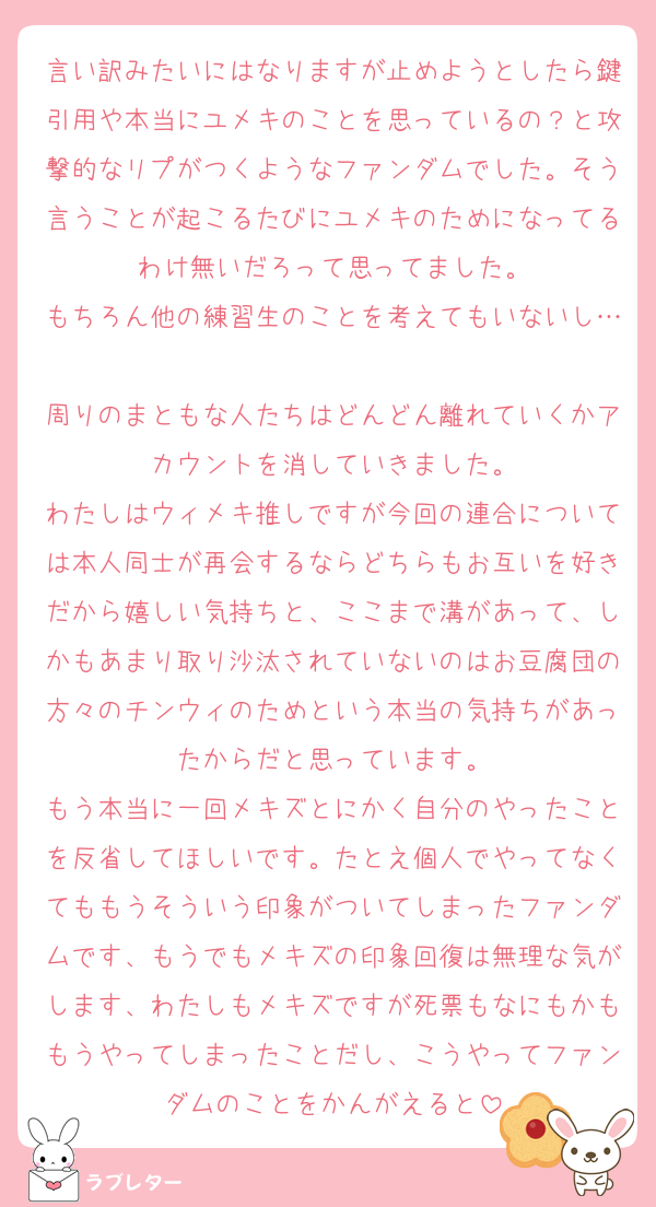 言い訳みたいにはなりますが止めようとしたら鍵引用や本当にユメキのことを思っているの？と攻撃的なリプがつくようなファンダムでした。そう言うことが起こるたびにユメキのためになってるわけ無いだろって思ってました。
もちろん他の練習生のことを考えてもいないし…
周りのまともな人たちはどんどん離れていくかアカウントを消していきました。
わたしはウィメキ推しですが今回の連合については本人同士が再会するならどちらもお互いを好きだから嬉しい気持ちと、ここまで溝があって、しかもあまり取り沙汰されていないのはお豆腐団の方々のチンウィのためという本当の気持ちがあったからだと思っています。
もう本当に一回メキズとにかく自分のやったことを反省してほしいです。たとえ個人でやってなくてももうそういう印象がついてしまったファンダムです、もうでもメキズの印象回復は無理な気がします、わたしもメキズですが死票もなにもかももうやってしまったことだし、こうやってファンダムのことをかんがえると
