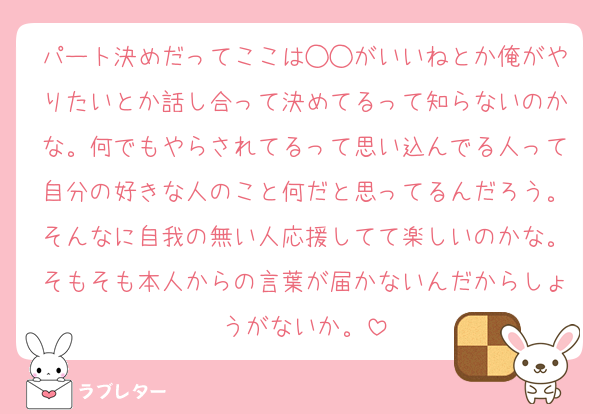 パート決めだってここは◯◯がいいねとか俺がやりたいとか話し合って決めてるって知らないのかな。何でもやらされてるって思い込んでる人って自分の好きな人のこと何だと思ってるんだろう。そんなに自我の無い人応援してて楽しいのかな。そもそも本人からの言葉が届かないんだからしょうがないか。