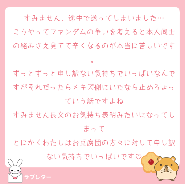 すみません、途中で送ってしまいました…
こうやってファンダムの争いを考えると本人同士の絡みさえ見てて辛くなるのが本当に苦しいです。
ずっとずっと申し訳ない気持ちでいっぱいなんですがそれだったらメキズ側にいたなら止めろよっていう話ですよね
すみません長文のお気持ち表明みたいになってしまって
とにかくわたしはお豆腐団の方々に対して申し訳ない気持ちでいっぱいです