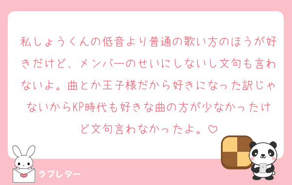 私しょうくんの低音より普通の歌い方のほうが好きだけど、メンバーのせいにしないし文句も言わないよ。曲とか王子様だから好きになった訳じゃないからKP時代も好きな曲の方が少なかったけど文句言わなかったよ。