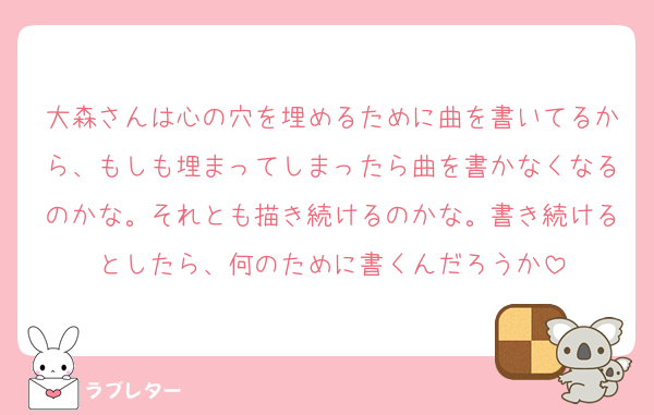 大森さんは心の穴を埋めるために曲を書いてるから、もしも埋まってしまったら曲を書かなくなるのかな。それとも描き続けるのかな。書き続けるとしたら、何のために書くんだろうか