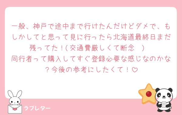 一般、神戸で途中まで行けたんだけどダメで、もしかしてと思って見に行ったら北海道最終日まだ残ってた！(交通費厳しくて断念🥲)
同行者って購入してすぐ登録必要な感じなのかな？今後の参考にしたくて！