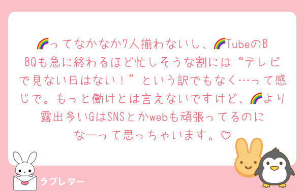 🌈ってなかなか7人揃わないし、🌈TubeのBBQも急に終わるほど忙しそうな割には“テレビで見ない日はない！”という訳でもなく…って感じで。もっと働けとは言えないですけど、🌈より露出多いGはSNSとかwebも頑張ってるのになーって思っちゃいます。