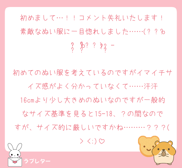 初めまして…！！コメント失礼いたします！
素敵なぬい服に一目惚れしました……(⸝⸝o̴̶̷᷄ ·̭ o̴̶̷̥᷅⸝⸝)♡⃛ ̖́-
初めてのぬい服を考えているのですがイマイチサイズ感がよく分かっていなくて……汗汗
16cmより少し大きめのぬいなのですが一般的なサイズ基準を見ると15-18、？の間なのですが、サイズ的に厳しいですかね………？？？(> <;)