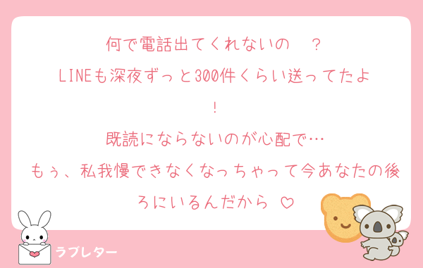 何で電話出てくれないの〜？
LINEも深夜ずっと300件くらい送ってたよ！
既読にならないのが心配で…
もぅ、私我慢できなくなっちゃって今あなたの後ろにいるんだから♡