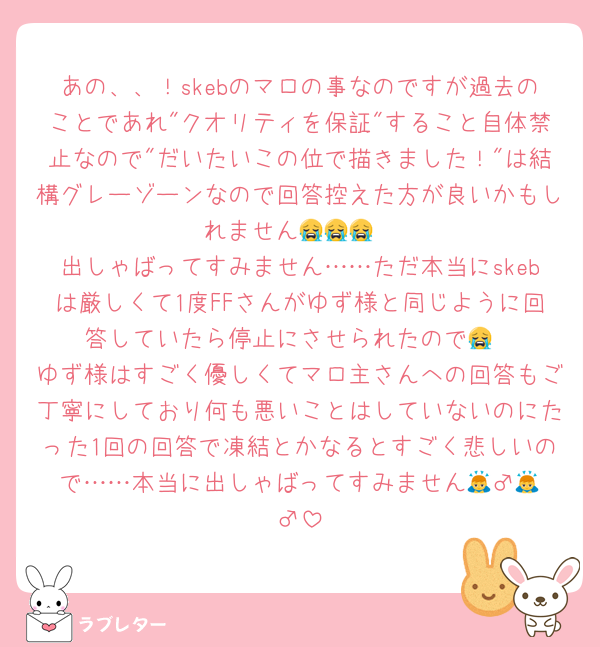 あの、、！skebのマロの事なのですが過去のことであれ"クオリティを保証"すること自体禁止なので"だいたいこの位で描きました！"は結構グレーゾーンなので回答控えた方が良いかもしれません😭😭😭
出しゃばってすみません……ただ本当にskebは厳しくて1度FFさんがゆず様と同じように回答していたら停止にさせられたので😭
ゆず様はすごく優しくてマロ主さんへの回答もご丁寧にしており何も悪いことはしていないのにたった1回の回答で凍結とかなるとすごく悲しいので……本当に出しゃばってすみません🙇‍♂️🙇‍♂️