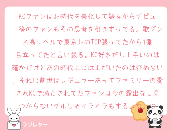 KCファンはJr時代を美化して語るからデビュー後のファンもその思考を引きずってる。歌ダンス高レベルで東京JrのTOP張ってたから1番目立ってたと言い張る。KC好きだし上手いのは確かだけどあの時代上には上がいたのは否めない。それに前世はレギュラーあってファミリーの愛されKCで満たされてたファンは今の露出なし見つからないグルじゃイライラもするよな。