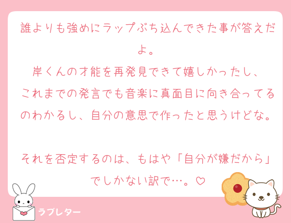 誰よりも強めにラップぶち込んできた事が答えだよ。
岸くんの才能を再発見できて嬉しかったし、
これまでの発言でも音楽に真面目に向き合ってるのわかるし、自分の意思で作ったと思うけどな。
それを否定するのは、もはや「自分が嫌だから」でしかない訳で…。