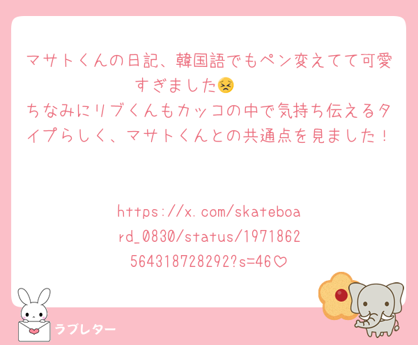 マサトくんの日記、韓国語でもペン変えてて可愛すぎました😣❤️❤️
ちなみにリブくんもカッコの中で気持ち伝えるタイプらしく、マサトくんとの共通点を見ました！

https://x.com/skateboard_0830/status/1971862564318728292?s=46