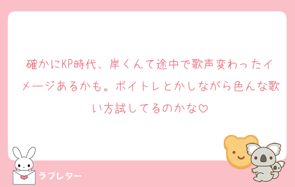 確かにKP時代、岸くんて途中で歌声変わったイメージあるかも。ボイトレとかしながら色んな歌い方試してるのかな