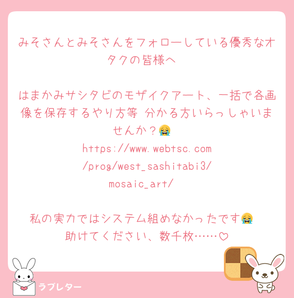 みそさんとみそさんをフォローしている優秀なオタクの皆様へ

はまかみサシタビのモザイクアート、一括で各画像を保存するやり方等 分かる方いらっしゃいませんか？😭
https://www.webtsc.com/prog/west_sashitabi3/mosaic_art/

私の実力ではシステム組めなかったです😭
助けてください、数千枚……
