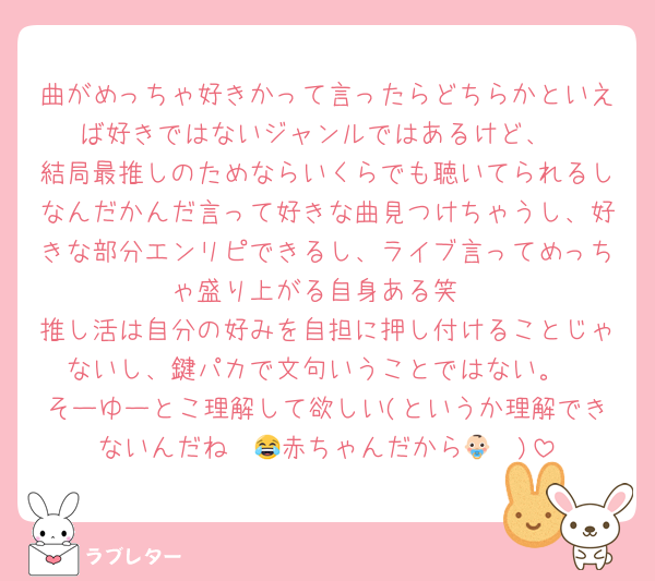 曲がめっちゃ好きかって言ったらどちらかといえば好きではないジャンルではあるけど、
結局最推しのためならいくらでも聴いてられるしなんだかんだ言って好きな曲見つけちゃうし、好きな部分エンリピできるし、ライブ言ってめっちゃ盛り上がる自身ある笑
推し活は自分の好みを自担に押し付けることじゃないし、鍵パカで文句いうことではない。
そーゆーとこ理解して欲しい(というか理解できないんだね〜😂赤ちゃんだから👶🏻‪)