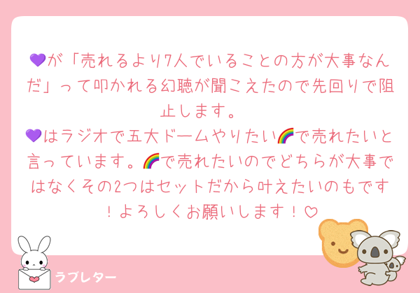 💜が「売れるより7人でいることの方が大事なんだ」って叩かれる幻聴が聞こえたので先回りで阻止します。
💜はラジオで五大ドームやりたい🌈で売れたいと言っています。🌈で売れたいのでどちらが大事ではなくその2つはセットだから叶えたいのもです！よろしくお願いします！