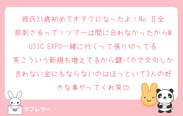 彼氏21歳初めてオタクになったよ！No.Ⅱ全部刺さるって！ツアーは間に合わなかったからMUSIC EXPO一緒に行くって張り切ってる笑こういう新規も増えてるから鍵パカで文句しか言わない金にもならないのはほっといて3人の好きな事やってくれ笑