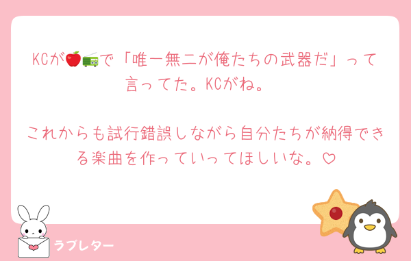 KCが🍎📻で「唯一無二が俺たちの武器だ」って言ってた。KCがね。

これからも試行錯誤しながら自分たちが納得できる楽曲を作っていってほしいな。